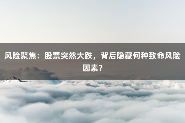 风险聚焦：股票突然大跌，背后隐藏何种致命风险因素？