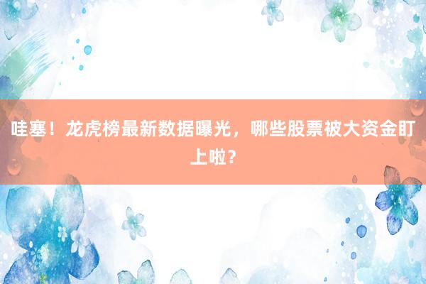 哇塞！龙虎榜最新数据曝光，哪些股票被大资金盯上啦？