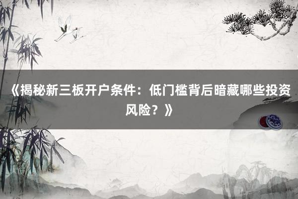 《揭秘新三板开户条件：低门槛背后暗藏哪些投资风险？》