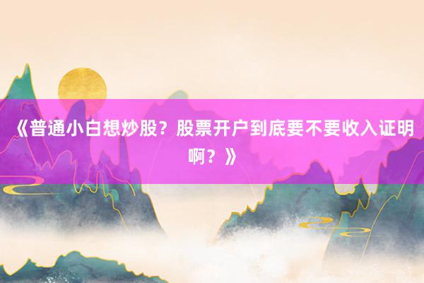 《普通小白想炒股？股票开户到底要不要收入证明啊？》