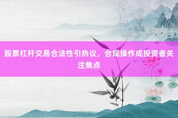 股票杠杆交易合法性引热议，合规操作成投资者关注焦点