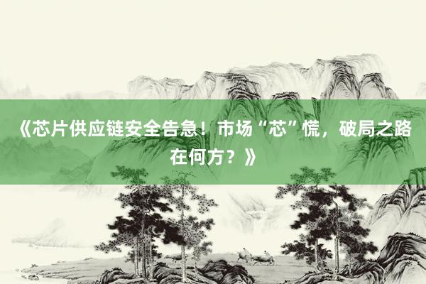 《芯片供应链安全告急！市场“芯”慌，破局之路在何方？》