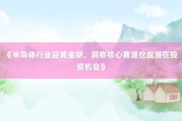 《半导体行业迎黄金期，洞察核心赛道挖掘潜在投资机会》