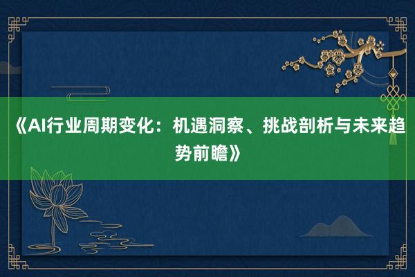 《AI行业周期变化：机遇洞察、挑战剖析与未来趋势前瞻》