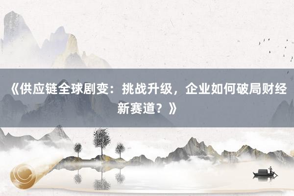 《供应链全球剧变：挑战升级，企业如何破局财经新赛道？》
