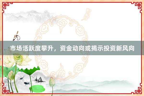 市场活跃度攀升，资金动向或揭示投资新风向