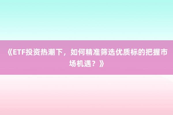 《ETF投资热潮下，如何精准筛选优质标的把握市场机遇？》