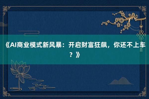 《AI商业模式新风暴：开启财富狂飙，你还不上车？》