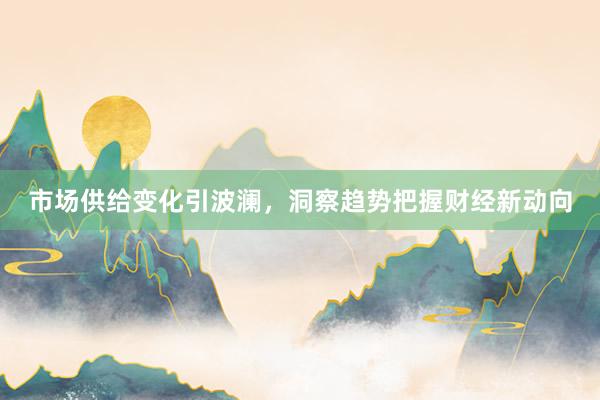 市场供给变化引波澜,洞察趋势把握财经新动向