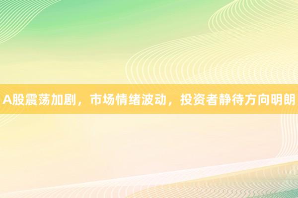 A股震荡加剧，市场情绪波动，投资者静待方向明朗