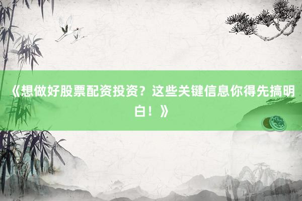 《想做好股票配资投资？这些关键信息你得先搞明白！》