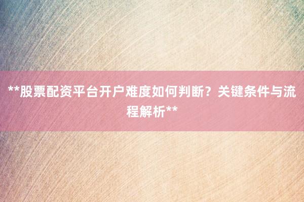 **股票配资平台开户难度如何判断？关键条件与流程解析**