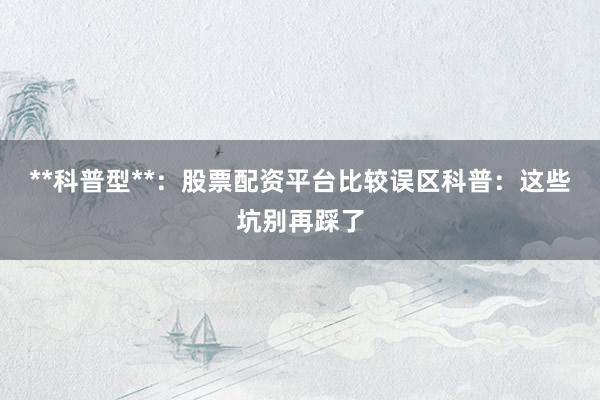 **科普型**：股票配资平台比较误区科普：这些坑别再踩了