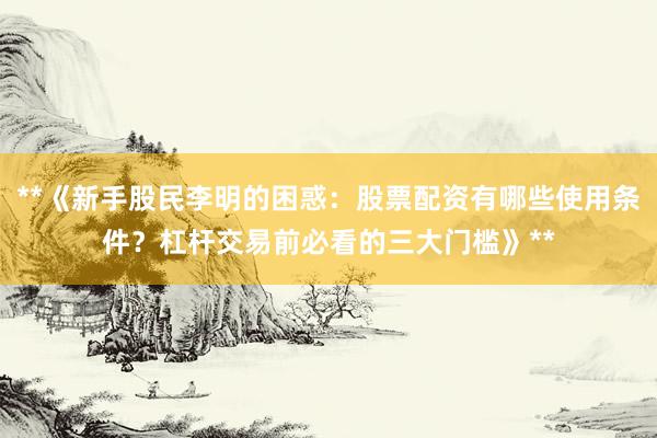 **《新手股民李明的困惑：股票配资有哪些使用条件？杠杆交易前必看的三大门槛》**