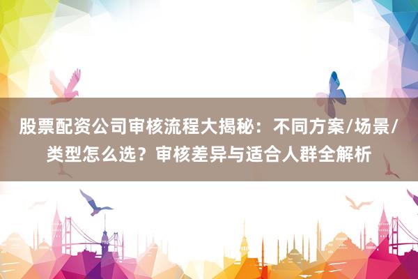 股票配资公司审核流程大揭秘：不同方案/场景/类型怎么选？审核差异与适合人群全解析