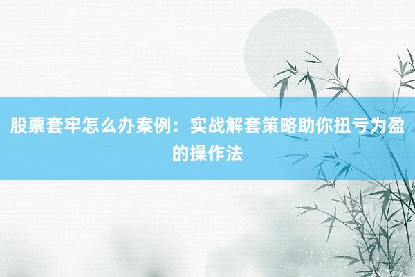 股票套牢怎么办案例：实战解套策略助你扭亏为盈的操作法