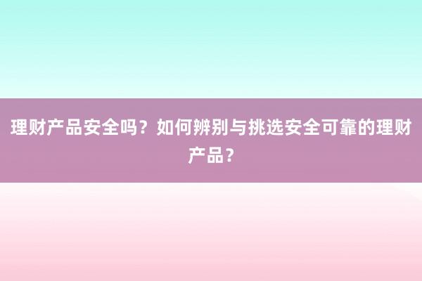 理财产品安全吗？如何辨别与挑选安全可靠的理财产品？