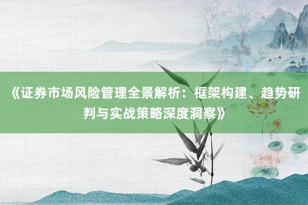 《证券市场风险管理全景解析：框架构建、趋势研判与实战策略深度洞察》