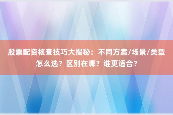 股票配资核查技巧大揭秘：不同方案/场景/类型怎么选？区别在哪？谁更适合？