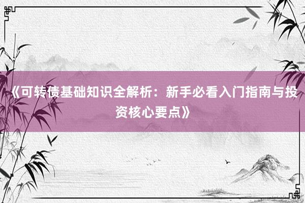 《可转债基础知识全解析：新手必看入门指南与投资核心要点》