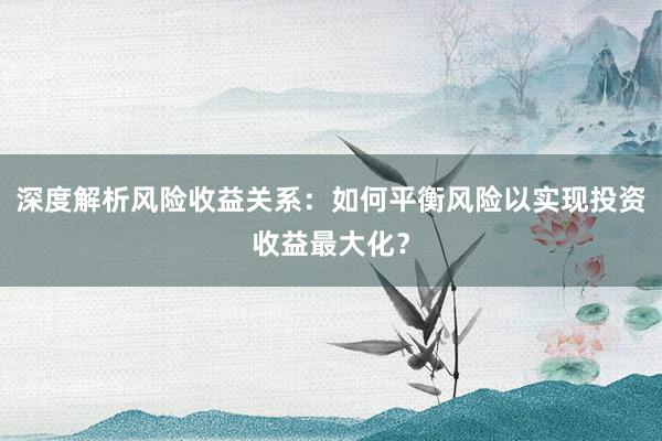 深度解析风险收益关系：如何平衡风险以实现投资收益最大化？