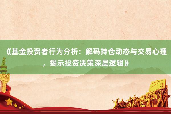 《基金投资者行为分析：解码持仓动态与交易心理，揭示投资决策深层逻辑》
