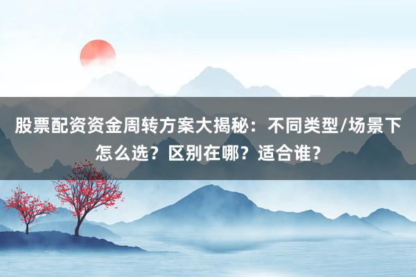 股票配资资金周转方案大揭秘：不同类型/场景下怎么选？区别在哪？适合谁？