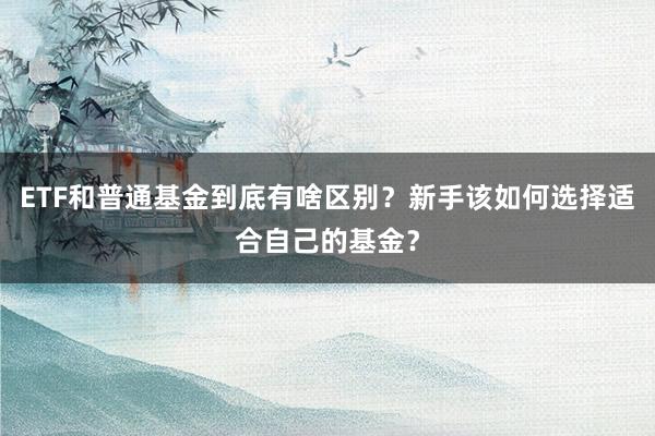 ETF和普通基金到底有啥区别?新手该如何选择适合自己的基金?