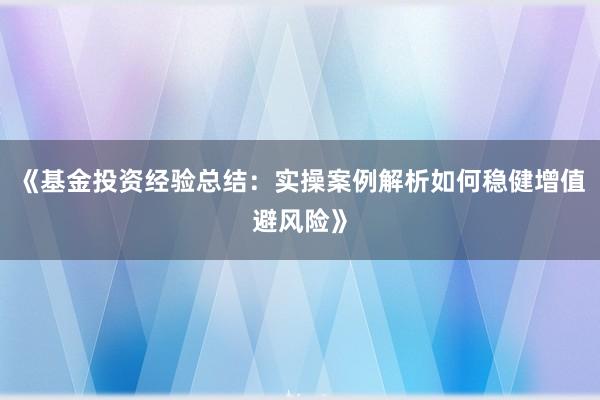 《基金投资经验总结：实操案例解析如何稳健增值避风险》