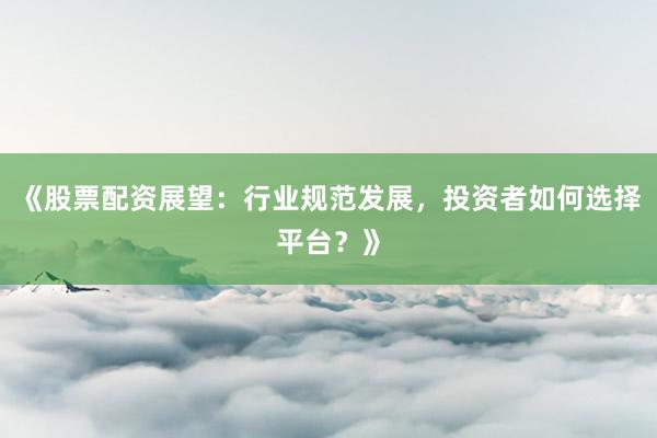 《股票配资展望：行业规范发展，投资者如何选择平台？》