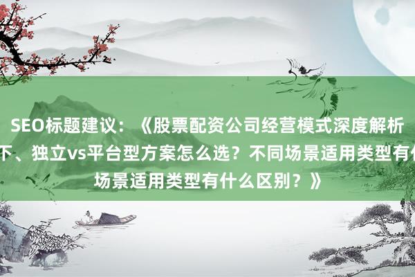 SEO标题建议：《股票配资公司经营模式深度解析：线上vs线下、独立vs平台型方案怎么选？不同场景适用类型有什么区别？》