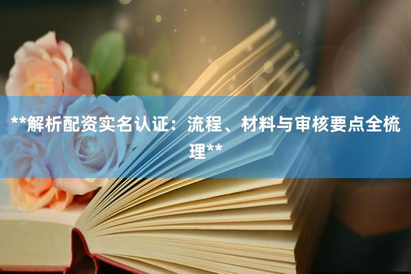 **解析配资实名认证：流程、材料与审核要点全梳理**