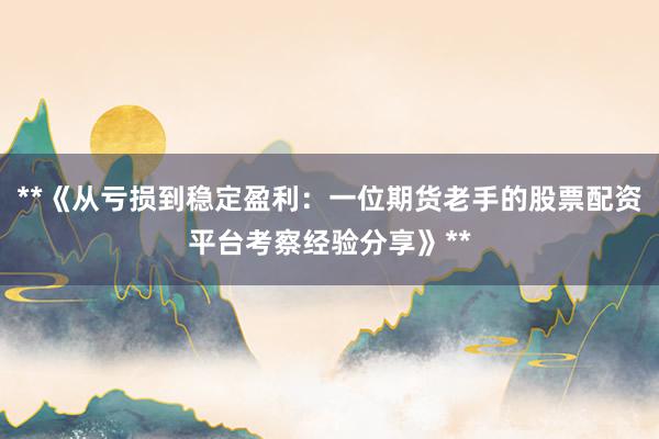 **《从亏损到稳定盈利：一位期货老手的股票配资平台考察经验分享》**