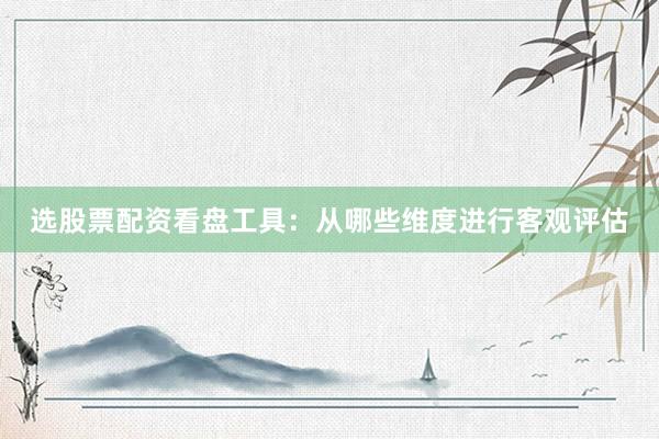 选股票配资看盘工具：从哪些维度进行客观评估