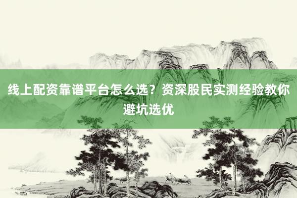 线上配资靠谱平台怎么选？资深股民实测经验教你避坑选优