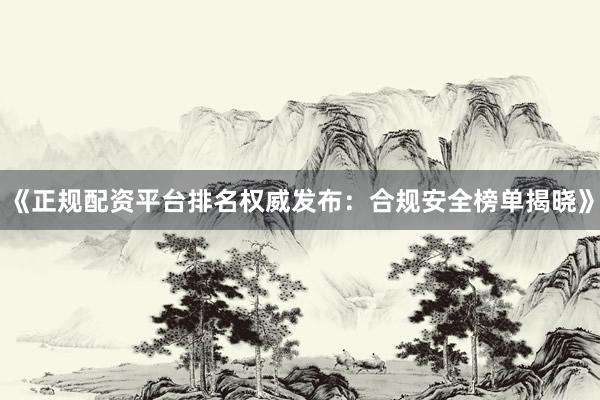 《正规配资平台排名权威发布：合规安全榜单揭晓》