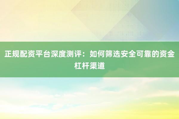 正规配资平台深度测评：如何筛选安全可靠的资金杠杆渠道