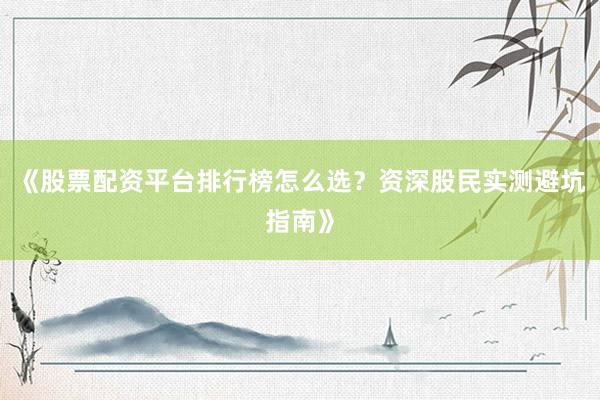 《股票配资平台排行榜怎么选？资深股民实测避坑指南》
