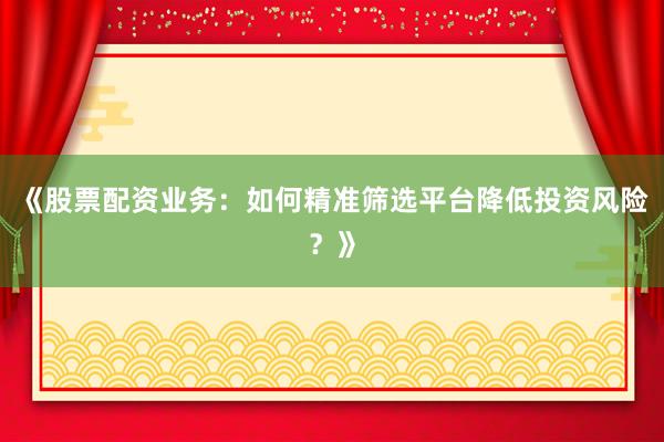 《股票配资业务：如何精准筛选平台降低投资风险？》