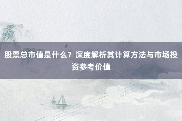 股票总市值是什么？深度解析其计算方法与市场投资参考价值