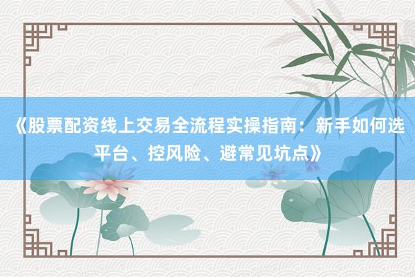 《股票配资线上交易全流程实操指南：新手如何选平台、控风险、避常见坑点》