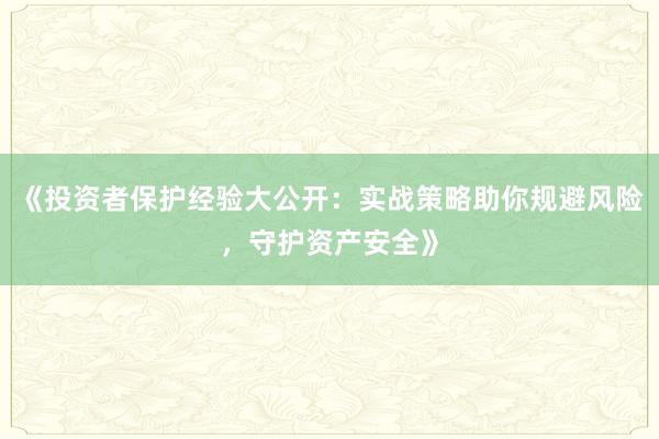 《投资者保护经验大公开：实战策略助你规避风险，守护资产安全》