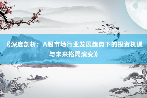《深度剖析：A股市场行业发展趋势下的投资机遇与未来格局演变》