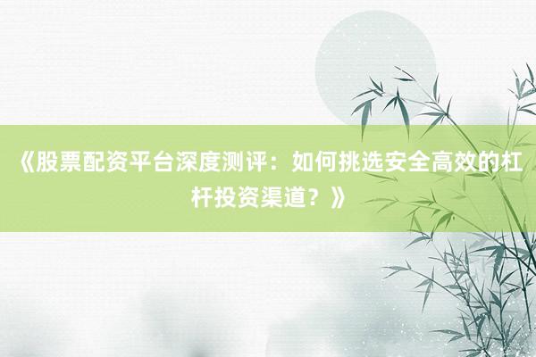 《股票配资平台深度测评：如何挑选安全高效的杠杆投资渠道？》