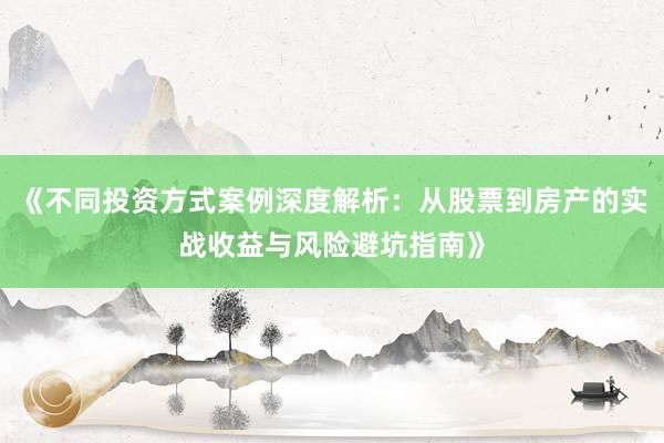 《不同投资方式案例深度解析：从股票到房产的实战收益与风险避坑指南》