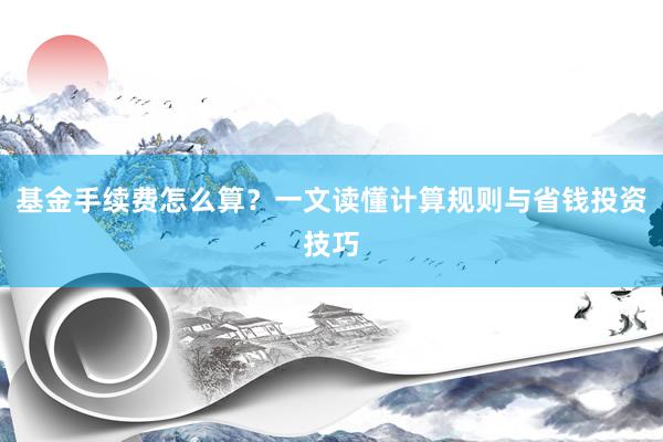 基金手续费怎么算？一文读懂计算规则与省钱投资技巧