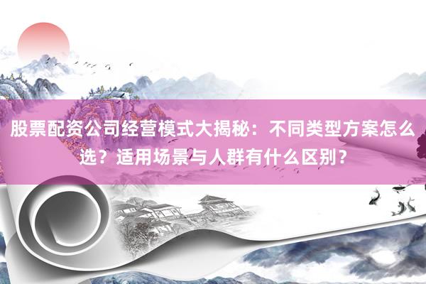 股票配资公司经营模式大揭秘：不同类型方案怎么选？适用场景与人群有什么区别？