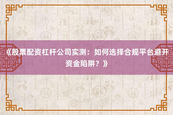 《股票配资杠杆公司实测：如何选择合规平台避开资金陷阱？》