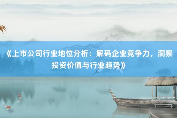 《上市公司行业地位分析：解码企业竞争力，洞察投资价值与行业趋势》