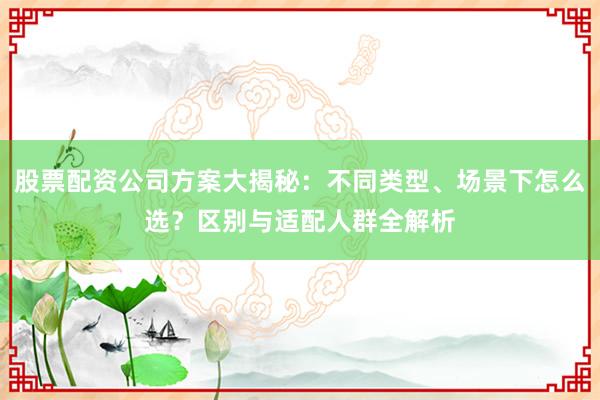 股票配资公司方案大揭秘：不同类型、场景下怎么选？区别与适配人群全解析